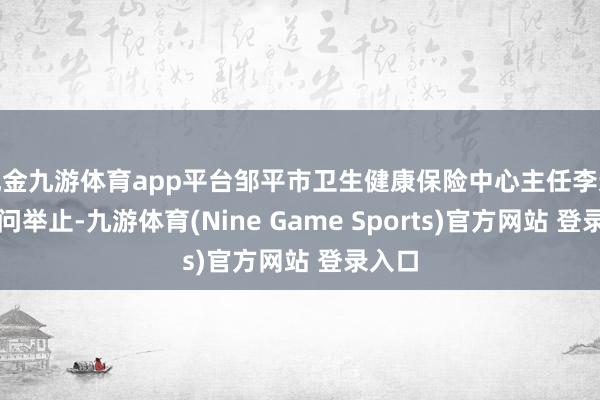 现金九游体育app平台邹平市卫生健康保险中心主任李迎鑫过问举止-九游体育(Nine Game Sports)官方网站 登录入口