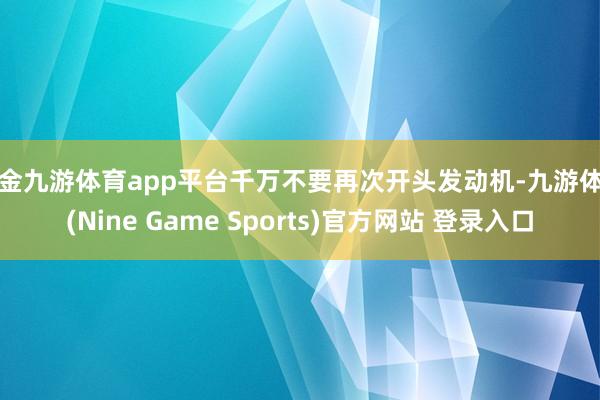 现金九游体育app平台千万不要再次开头发动机-九游体育(Nine Game Sports)官方网站 登录入口