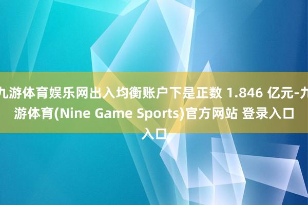 九游体育娱乐网出入均衡账户下是正数 1.846 亿元-九游体育(Nine Game Sports)官方网站 登录入口