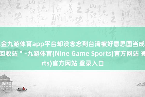 现金九游体育app平台却没念念到台湾被好意思国当成了＂垃圾回收站＂-九游体育(Nine Game Sports)官方网站 登录入口