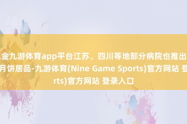 现金九游体育app平台江苏、四川等地部分病院也推出了我方的月饼居品-九游体育(Nine Game Sports)官方网站 登录入口