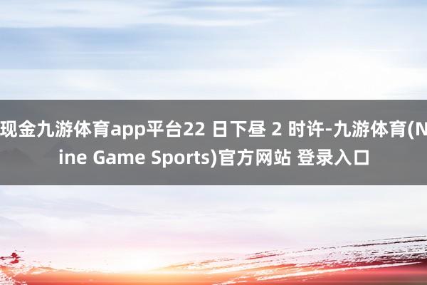 现金九游体育app平台22 日下昼 2 时许-九游体育(Nine Game Sports)官方网站 登录入口