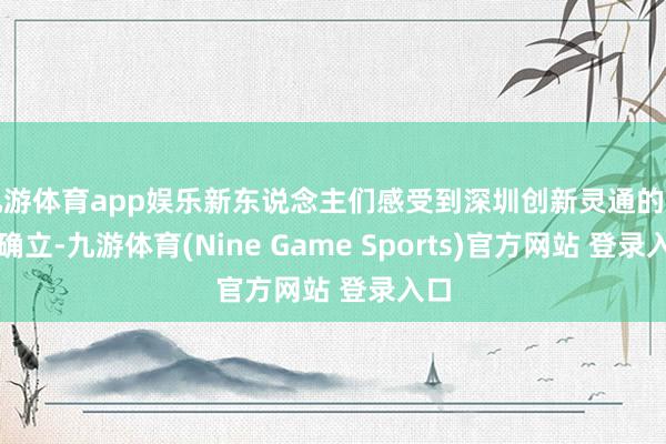 九游体育app娱乐新东说念主们感受到深圳创新灵通的发展确立-九游体育(Nine Game Sports)官方网站 登录入口