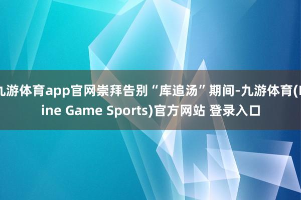 九游体育app官网崇拜告别“库追汤”期间-九游体育(Nine Game Sports)官方网站 登录入口