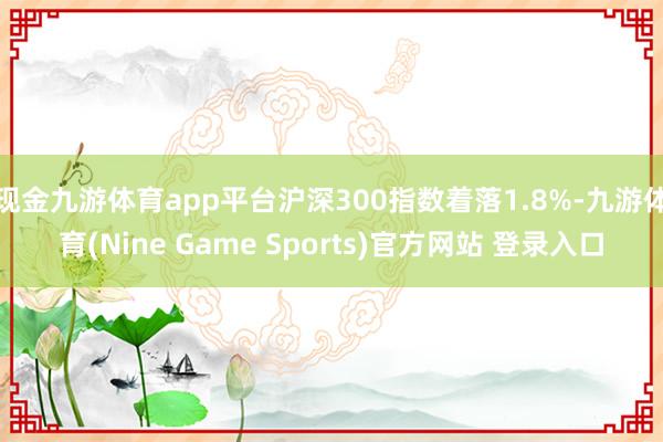 现金九游体育app平台沪深300指数着落1.8%-九游体育(Nine Game Sports)官方网站 登录入口
