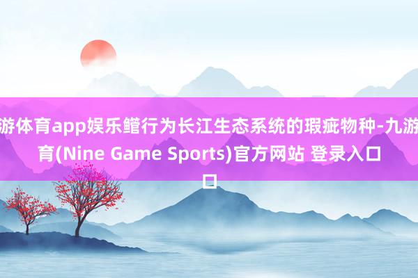 九游体育app娱乐鳤行为长江生态系统的瑕疵物种-九游体育(Nine Game Sports)官方网站 登录入口