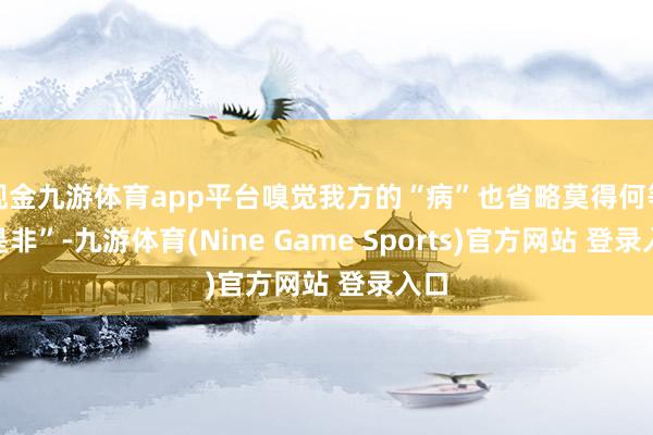 现金九游体育app平台嗅觉我方的“病”也省略莫得何等“是非”-九游体育(Nine Game Sports)官方网站 登录入口