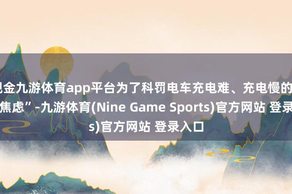 现金九游体育app平台为了科罚电车充电难、充电慢的“补能焦虑”-九游体育(Nine Game Sports)官方网站 登录入口