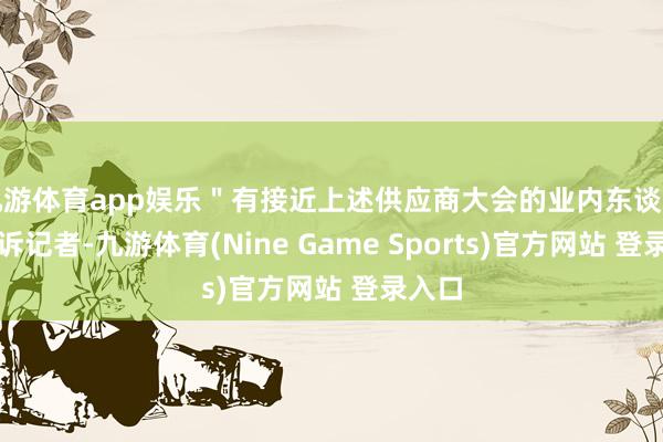 九游体育app娱乐＂有接近上述供应商大会的业内东谈主士告诉记者-九游体育(Nine Game Sports)官方网站 登录入口