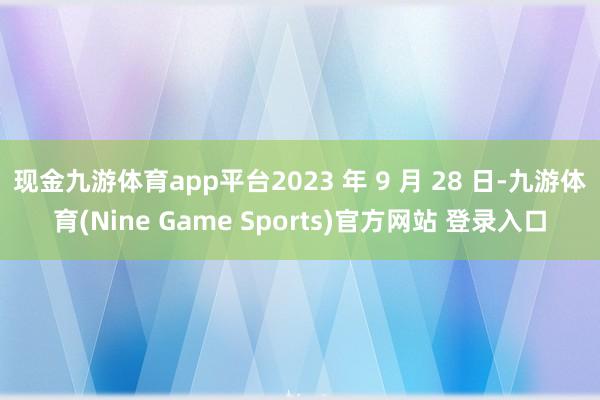 现金九游体育app平台2023 年 9 月 28 日-九游体育(Nine Game Sports)官方网站 登录入口