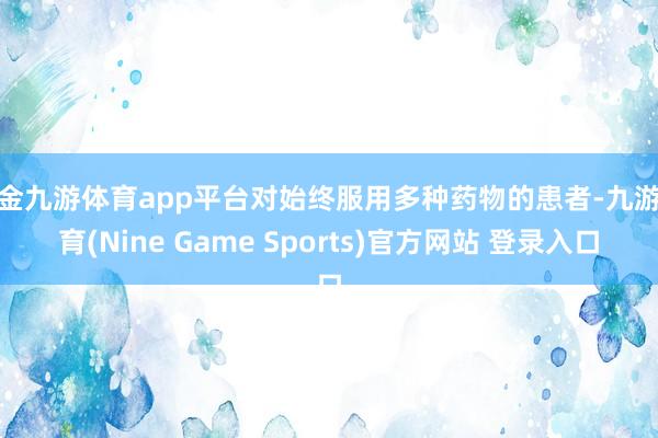 现金九游体育app平台对始终服用多种药物的患者-九游体育(Nine Game Sports)官方网站 登录入口