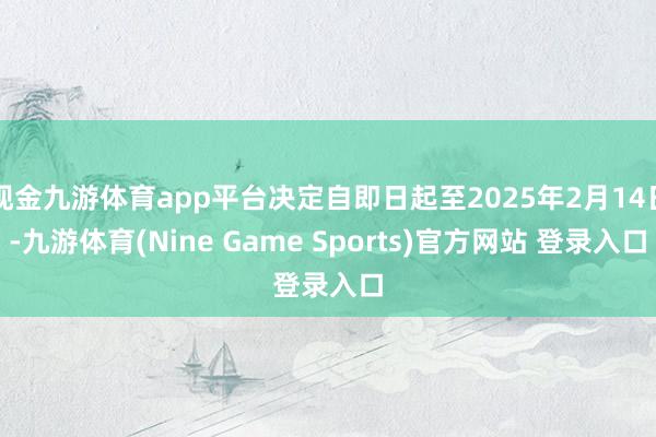现金九游体育app平台决定自即日起至2025年2月14日-九游体育(Nine Game Sports)官方网站 登录入口