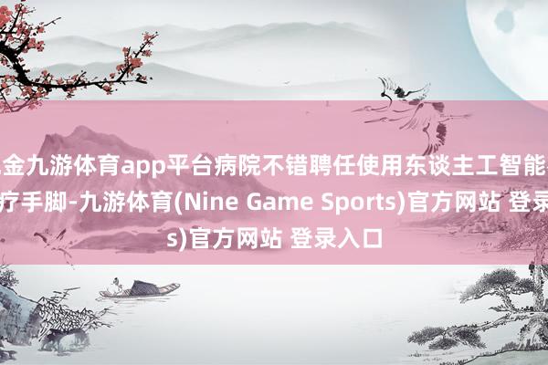 现金九游体育app平台病院不错聘任使用东谈主工智能参与诊疗手脚-九游体育(Nine Game Sports)官方网站 登录入口