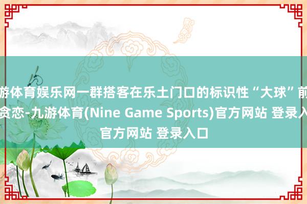 九游体育娱乐网一群搭客在乐土门口的标识性“大球”前合影贪恋-九游体育(Nine Game Sports)官方网站 登录入口