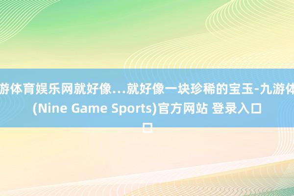 九游体育娱乐网就好像…就好像一块珍稀的宝玉-九游体育(Nine Game Sports)官方网站 登录入口