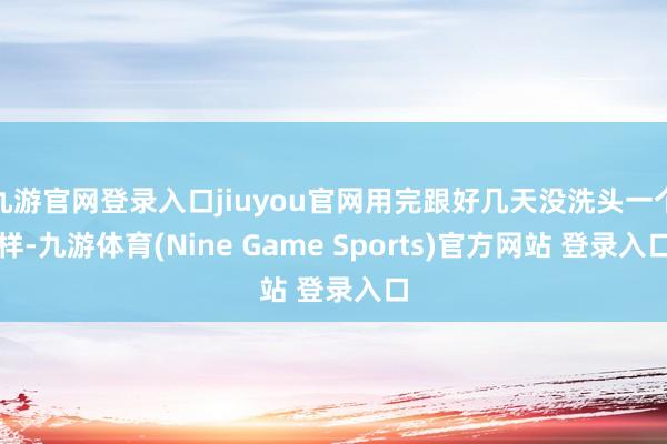 九游官网登录入口jiuyou官网用完跟好几天没洗头一个样-九游体育(Nine Game Sports)官方网站 登录入口