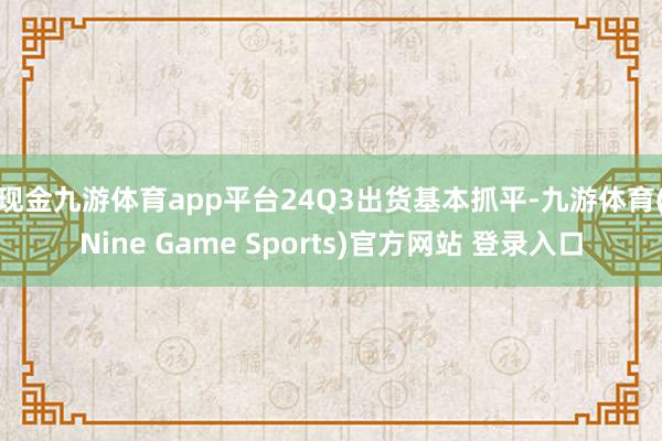 现金九游体育app平台　　24Q3出货基本抓平-九游体育(Nine Game Sports)官方网站 登录入口