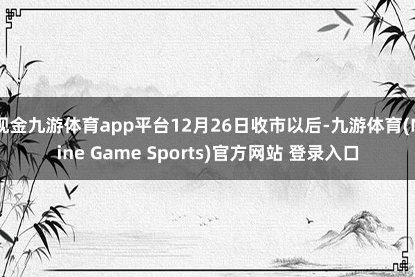 现金九游体育app平台12月26日收市以后-九游体育(Nine Game Sports)官方网站 登录入口