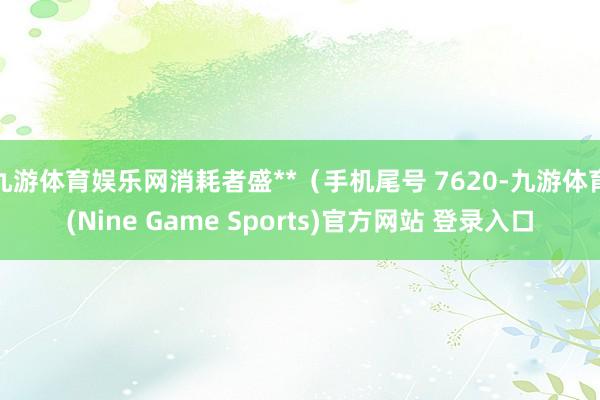 九游体育娱乐网消耗者盛**（手机尾号 7620-九游体育(Nine Game Sports)官方网站 登录入口