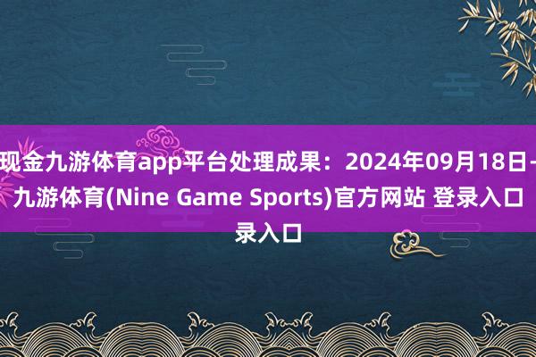现金九游体育app平台处理成果：2024年09月18日-九游体育(Nine Game Sports)官方网站 登录入口