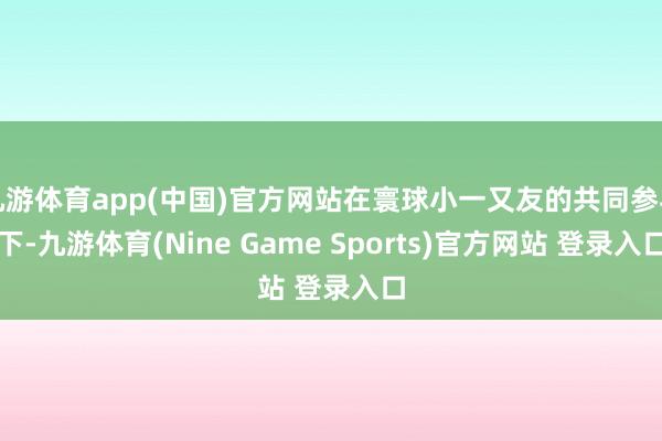 九游体育app(中国)官方网站在寰球小一又友的共同参与下-九游体育(Nine Game Sports)官方网站 登录入口
