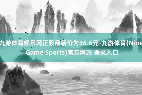 九游体育娱乐网正股最新价为36.6元-九游体育(Nine Game Sports)官方网站 登录入口