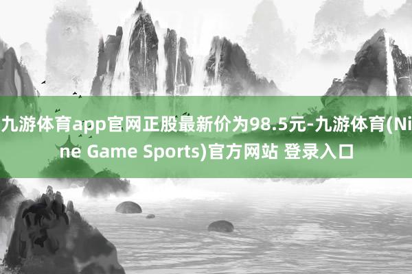 九游体育app官网正股最新价为98.5元-九游体育(Nine Game Sports)官方网站 登录入口