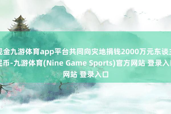 现金九游体育app平台共同向灾地捐钱2000万元东谈主民币-九游体育(Nine Game Sports)官方网站 登录入口
