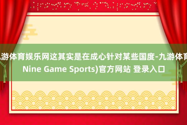 九游体育娱乐网这其实是在成心针对某些国度-九游体育(Nine Game Sports)官方网站 登录入口