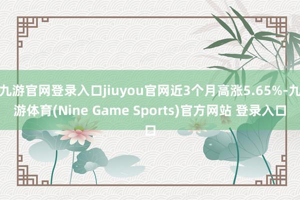 九游官网登录入口jiuyou官网近3个月高涨5.65%-九游体育(Nine Game Sports)官方网站 登录入口