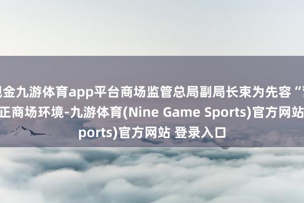 现金九游体育app平台商场监管总局副局长束为先容“营造刚正公正商场环境-九游体育(Nine Game Sports)官方网站 登录入口