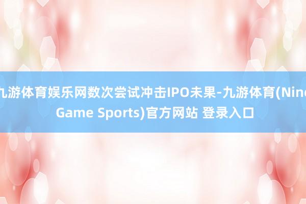 九游体育娱乐网数次尝试冲击IPO未果-九游体育(Nine Game Sports)官方网站 登录入口