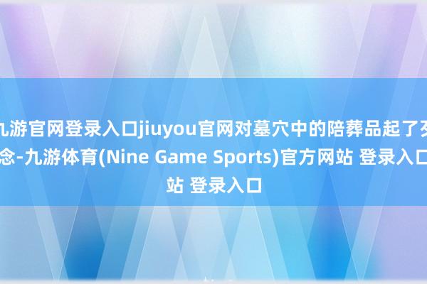 九游官网登录入口jiuyou官网对墓穴中的陪葬品起了歹念-九游体育(Nine Game Sports)官方网站 登录入口
