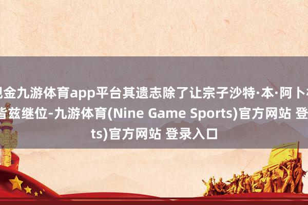 现金九游体育app平台其遗志除了让宗子沙特·本·阿卜杜勒-阿皆兹继位-九游体育(Nine Game Sports)官方网站 登录入口