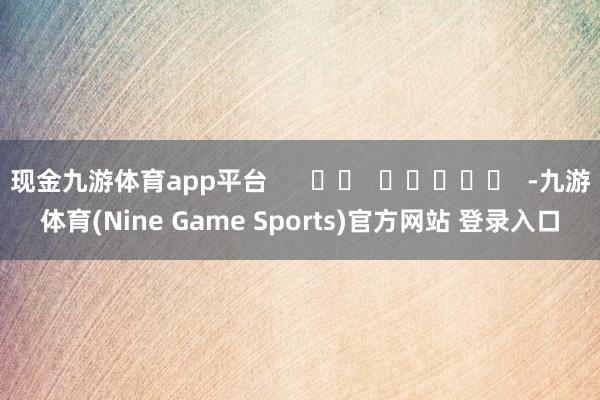 现金九游体育app平台      		  					  -九游体育(Nine Game Sports)官方网站 登录入口