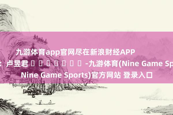 九游体育app官网尽在新浪财经APP            						株连剪辑：卢昱君 							-九游体育(Nine Game Sports)官方网站 登录入口