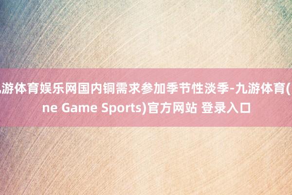 九游体育娱乐网国内铜需求参加季节性淡季-九游体育(Nine Game Sports)官方网站 登录入口