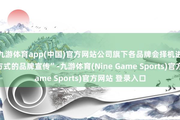 九游体育app(中国)官方网站公司旗下各品牌会择机进行直播等多种方式的品牌宣传”-九游体育(Nine Game Sports)官方网站 登录入口
