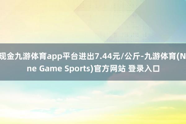 现金九游体育app平台进出7.44元/公斤-九游体育(Nine Game Sports)官方网站 登录入口