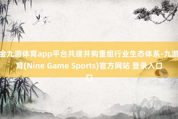 现金九游体育app平台共建并购重组行业生态体系-九游体育(Nine Game Sports)官方网站 登录入口