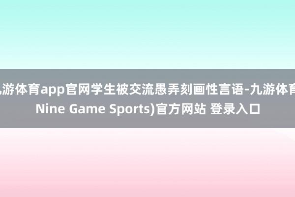 九游体育app官网学生被交流愚弄刻画性言语-九游体育(Nine Game Sports)官方网站 登录入口