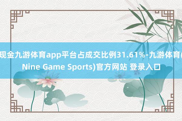 现金九游体育app平台占成交比例31.61%-九游体育(Nine Game Sports)官方网站 登录入口