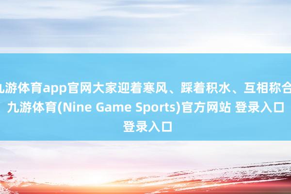 九游体育app官网大家迎着寒风、踩着积水、互相称合-九游体育(Nine Game Sports)官方网站 登录入口