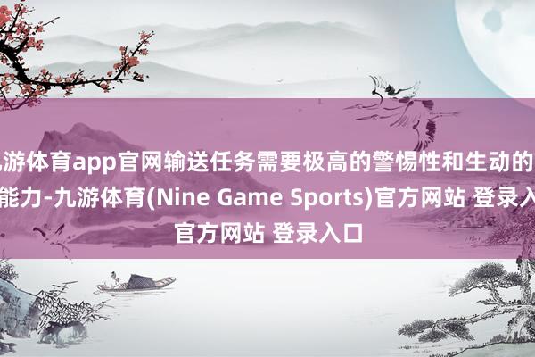 九游体育app官网输送任务需要极高的警惕性和生动的嘱托能力-九游体育(Nine Game Sports)官方网站 登录入口