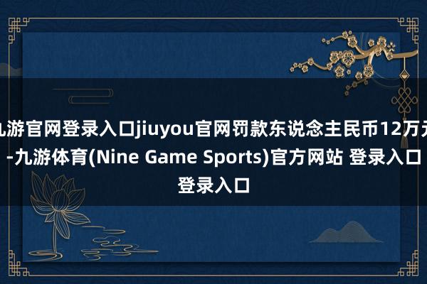 九游官网登录入口jiuyou官网罚款东说念主民币12万元-九游体育(Nine Game Sports)官方网站 登录入口