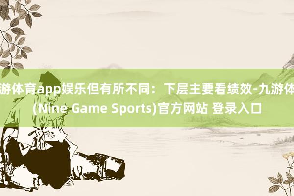 九游体育app娱乐但有所不同：下层主要看绩效-九游体育(Nine Game Sports)官方网站 登录入口