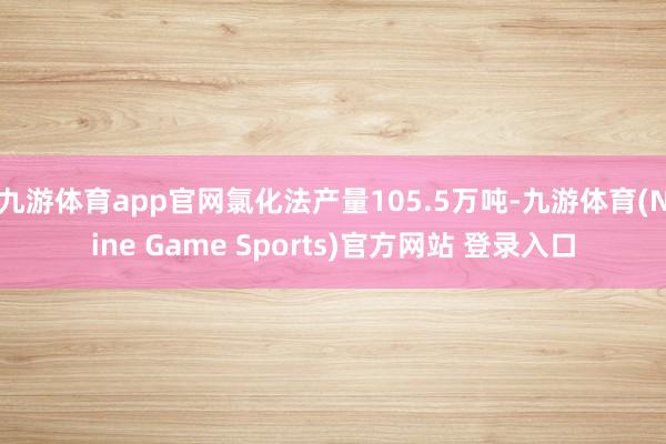 九游体育app官网氯化法产量105.5万吨-九游体育(Nine Game Sports)官方网站 登录入口