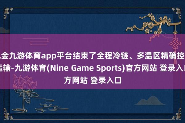 现金九游体育app平台结束了全程冷链、多温区精确控温运输-九游体育(Nine Game Sports)官方网站 登录入口