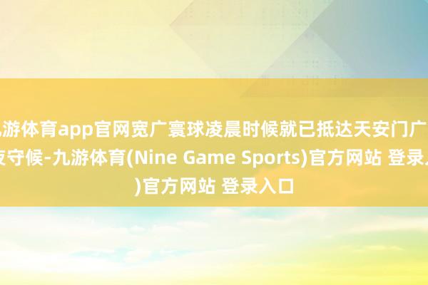 九游体育app官网宽广寰球凌晨时候就已抵达天安门广场一夜守候-九游体育(Nine Game Sports)官方网站 登录入口